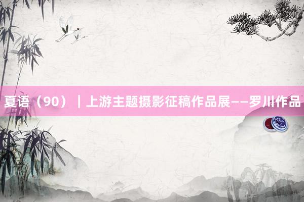 夏语（90）｜上游主题摄影征稿作品展——罗川作品