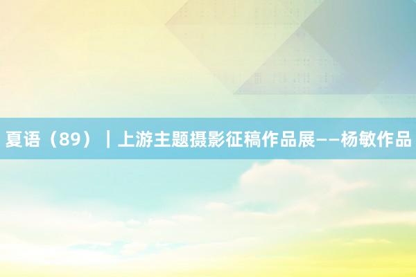 夏语（89）｜上游主题摄影征稿作品展——杨敏作品