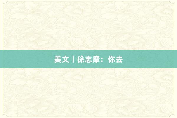 美文丨徐志摩：你去