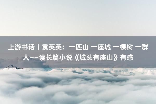 上游书话丨袁英英：一匹山 一座城 一棵树 一群人——读长篇小说《城头有座山》有感