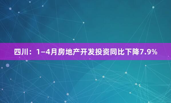 四川：1—4月房地产开发投资同比下降7.9%