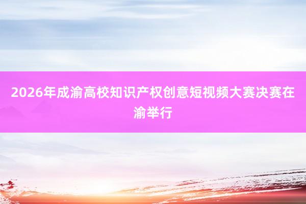 2026年成渝高校知识产权创意短视频大赛决赛在渝举行
