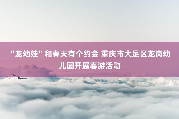 “龙幼娃”和春天有个约会 重庆市大足区龙岗幼儿园开展春游活动