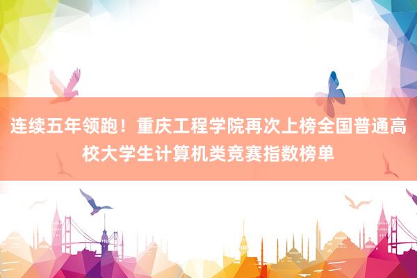 连续五年领跑！重庆工程学院再次上榜全国普通高校大学生计算机类竞赛指数榜单